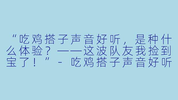 “吃鸡搭子声音好听，是种什么体验？——这波队友我捡到宝了！”