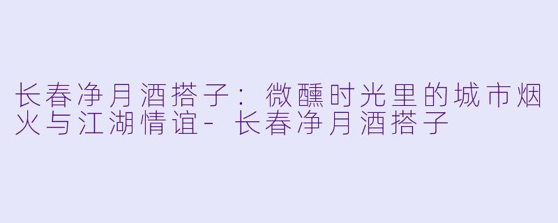 长春净月酒搭子：微醺时光里的城市烟火与江湖情谊-长春净月酒搭子