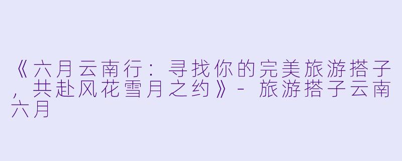《六月云南行:寻找你的完美旅游搭子,共赴风花雪月之约》