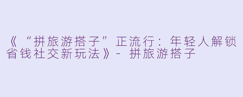 《“拼旅游搭子”正流行:年轻人解锁省钱社交新玩法》