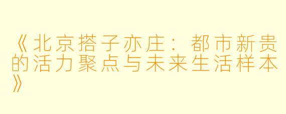 《北京搭子亦庄：都市新贵的活力聚点与未来生活样本》