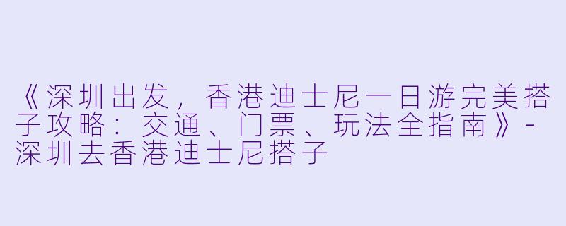《深圳出发,香港迪士尼一日游完美搭子攻略:交通、门票、玩法全指南》