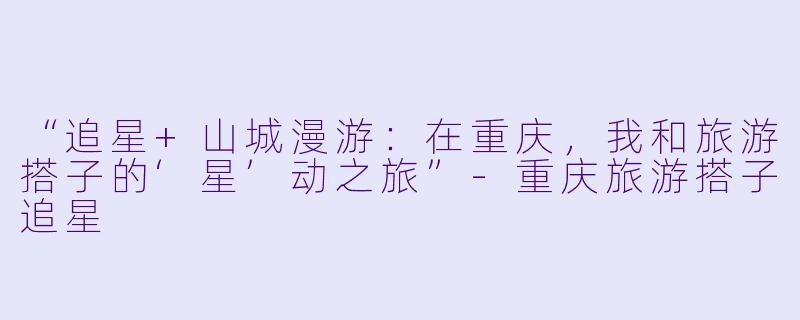 “追星+山城漫游：在重庆，我和旅游搭子的‘星’动之旅”-重庆旅游搭子追星