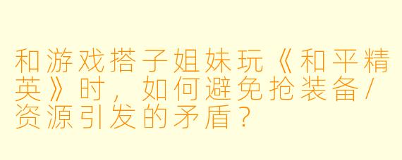 和游戏搭子姐妹玩《和平精英》时,如何避免抢装备/资源引发的矛盾?