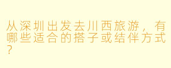 从深圳出发去川西旅游,有哪些适合的搭子或结伴方式?