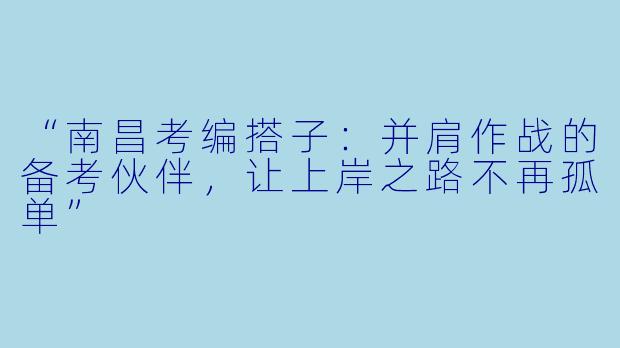 “南昌考编搭子：并肩作战的备考伙伴，让上岸之路不再孤单”