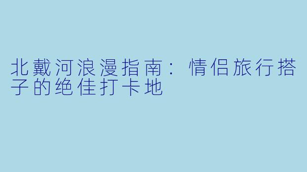 北戴河浪漫指南：情侣旅行搭子的绝佳打卡地