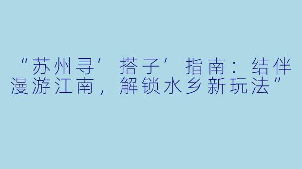 “苏州寻‘搭子’指南:结伴漫游江南,解锁水乡新玩法”