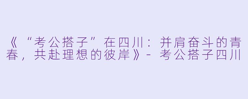 《“考公搭子”在四川:并肩奋斗的青春,共赴理想的彼岸》