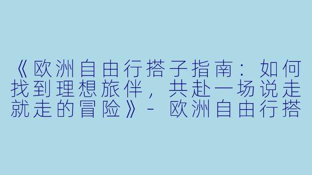 《欧洲自由行搭子指南:如何找到理想旅伴,共赴一场说走就走的冒险》