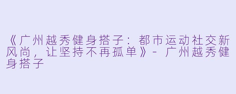 《广州越秀健身搭子：都市运动社交新风尚，让坚持不再孤单》-广州越秀健身搭子