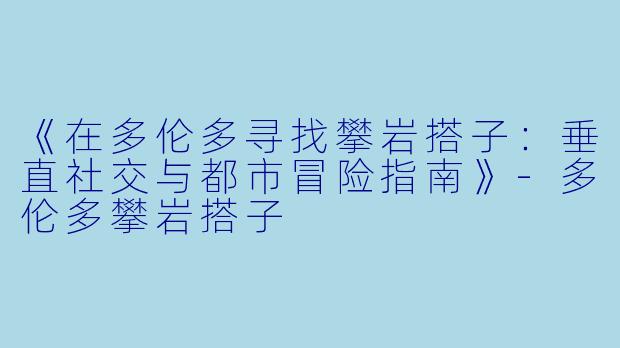 《在多伦多寻找攀岩搭子:垂直社交与都市冒险指南》
