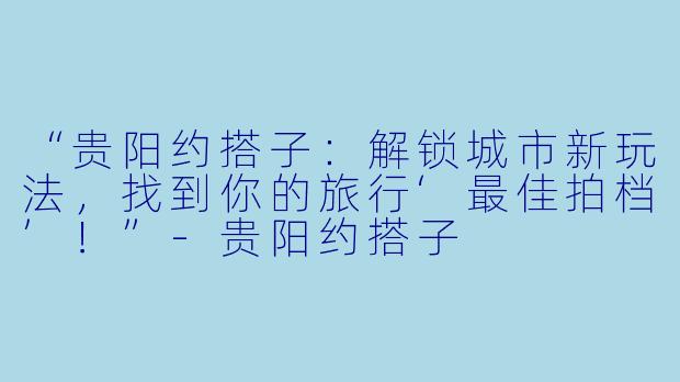 “贵阳约搭子：解锁城市新玩法，找到你的旅行‘最佳拍档’！”-贵阳约搭子
