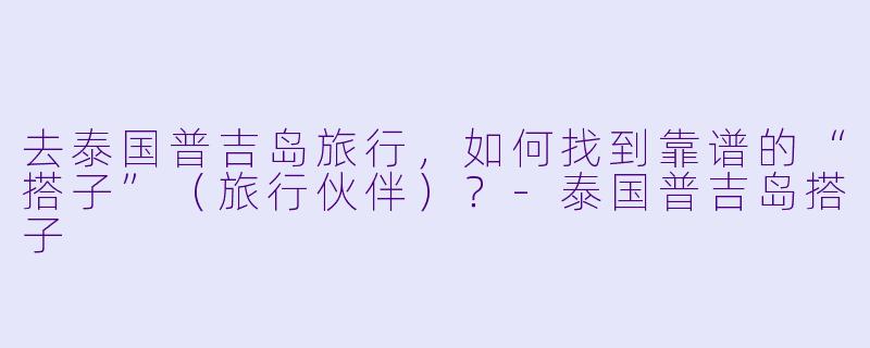 去泰国普吉岛旅行,如何找到靠谱的“搭子”(旅行伙伴)?
