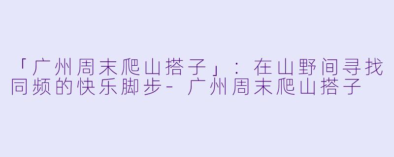 「广州周末爬山搭子」:在山野间寻找同频的快乐脚步