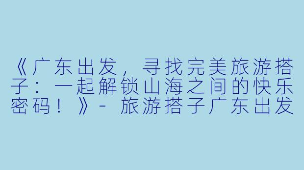 《广东出发，寻找完美旅游搭子：一起解锁山海之间的快乐密码！》-旅游搭子广东出发