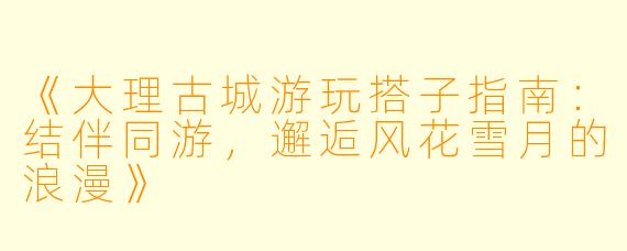 《大理古城游玩搭子指南：结伴同游，邂逅风花雪月的浪漫》