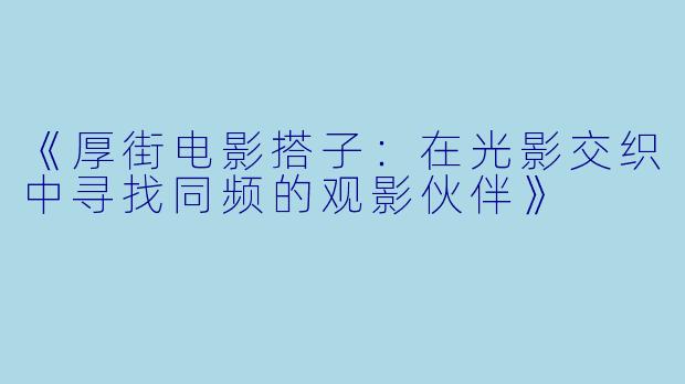 《厚街电影搭子：在光影交织中寻找同频的观影伙伴》