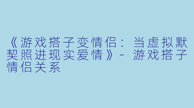 《游戏搭子变情侣：当虚拟默契照进现实爱情》-游戏搭子情侣关系