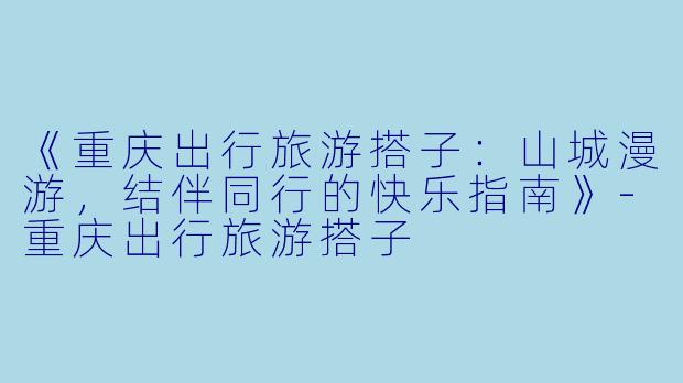 《重庆出行旅游搭子：山城漫游，结伴同行的快乐指南》-重庆出行旅游搭子