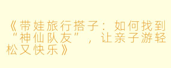 《带娃旅行搭子：如何找到“神仙队友”，让亲子游轻松又快乐》