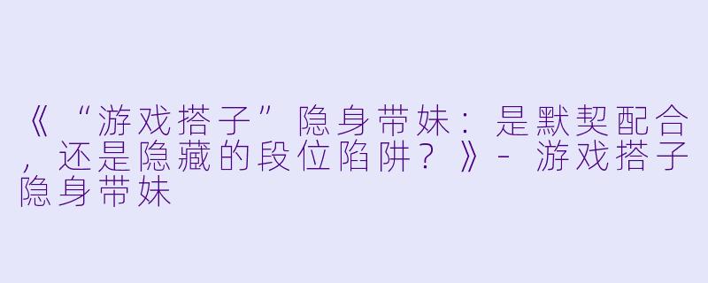 《“游戏搭子”隐身带妹:是默契配合,还是隐藏的段位陷阱?》