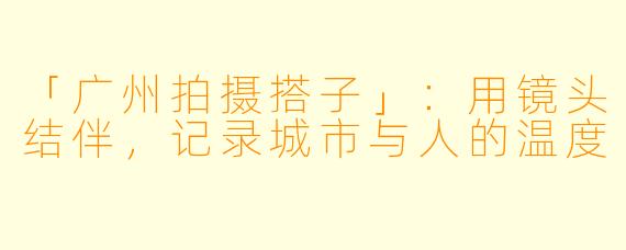 「广州拍摄搭子」：用镜头结伴，记录城市与人的温度