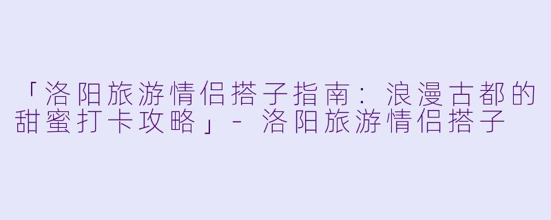 「洛阳旅游情侣搭子指南：浪漫古都的甜蜜打卡攻略」-洛阳旅游情侣搭子