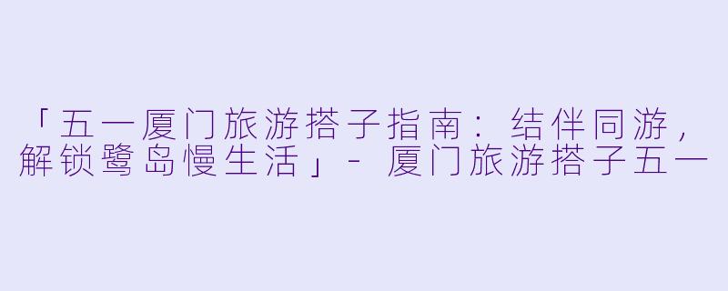 「五一厦门旅游搭子指南：结伴同游，解锁鹭岛慢生活」-厦门旅游搭子五一