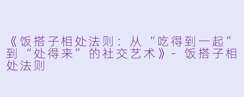 《饭搭子相处法则：从“吃得到一起”到“处得来”的社交艺术》-饭搭子相处法则