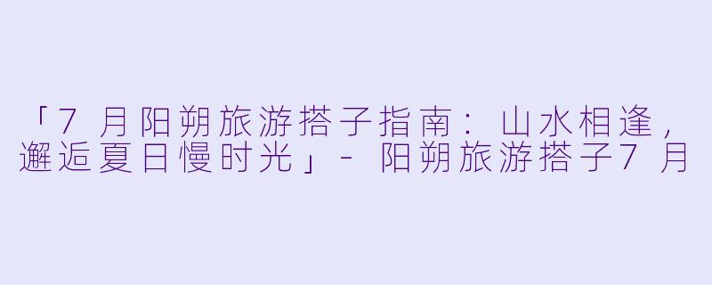 「7月阳朔旅游搭子指南：山水相逢，邂逅夏日慢时光」-阳朔旅游搭子7月