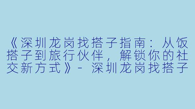 《深圳龙岗找搭子指南：从饭搭子到旅行伙伴，解锁你的社交新方式》-深圳龙岗找搭子