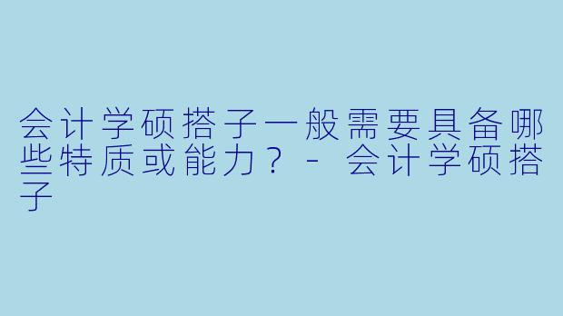 会计学硕搭子一般需要具备哪些特质或能力?