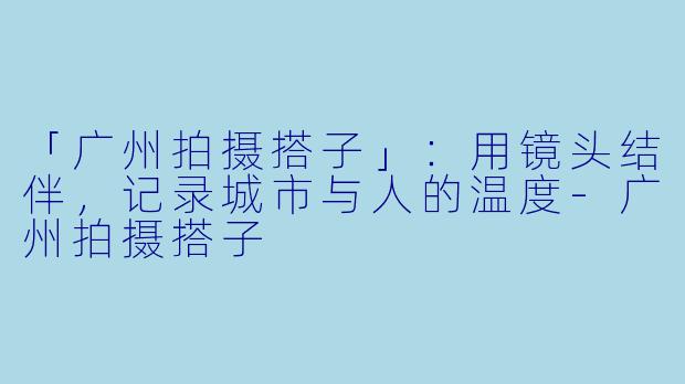 「广州拍摄搭子」：用镜头结伴，记录城市与人的温度-广州拍摄搭子