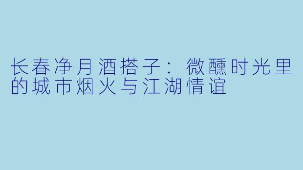 长春净月酒搭子：微醺时光里的城市烟火与江湖情谊