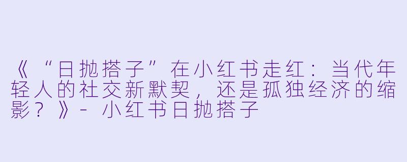《“日抛搭子”在小红书走红:当代年轻人的社交新默契,还是孤独经济的缩影?》