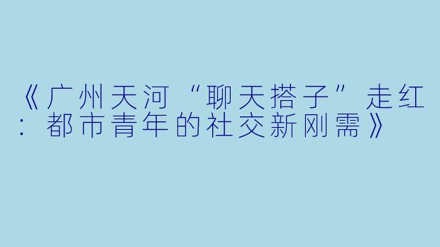 《广州天河“聊天搭子”走红：都市青年的社交新刚需》