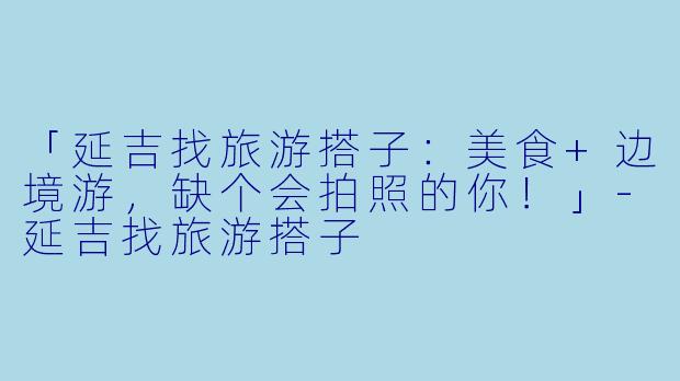 「延吉找旅游搭子：美食+边境游，缺个会拍照的你！」-延吉找旅游搭子