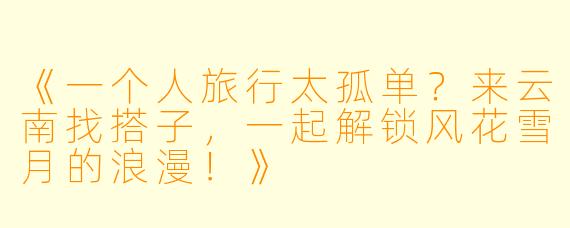《一个人旅行太孤单？来云南找搭子，一起解锁风花雪月的浪漫！》