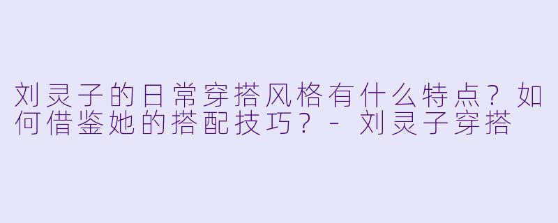 刘灵子的日常穿搭风格有什么特点？如何借鉴她的搭配技巧？-刘灵子穿搭