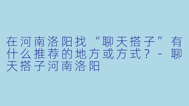 在河南洛阳找“聊天搭子”有什么推荐的地方或方式?