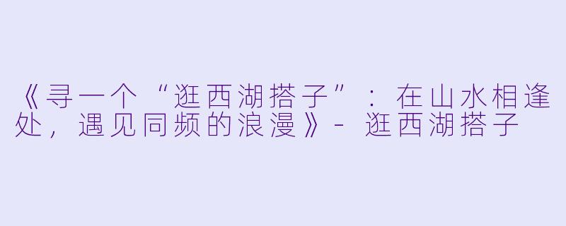 《寻一个“逛西湖搭子”：在山水相逢处，遇见同频的浪漫》-逛西湖搭子