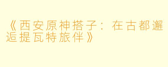 《西安原神搭子：在古都邂逅提瓦特旅伴》