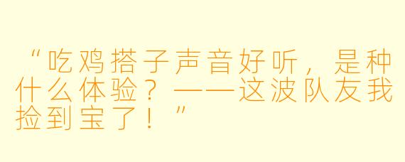 “吃鸡搭子声音好听，是种什么体验？——这波队友我捡到宝了！”