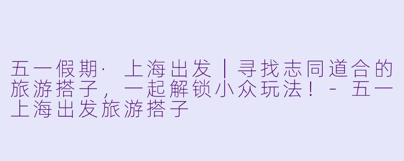 五一假期·上海出发｜寻找志同道合的旅游搭子，一起解锁小众玩法！-五一上海出发旅游搭子