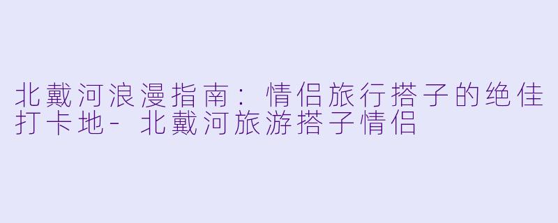 北戴河浪漫指南：情侣旅行搭子的绝佳打卡地-北戴河旅游搭子情侣