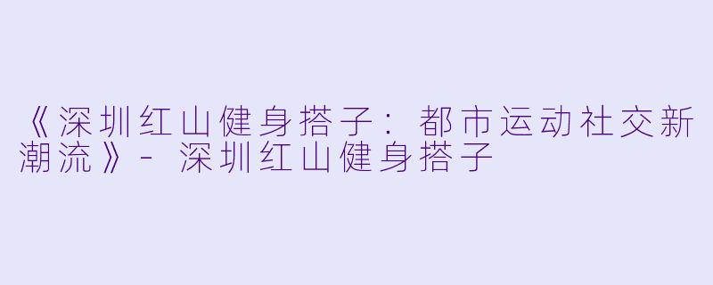 《深圳红山健身搭子：都市运动社交新潮流》-深圳红山健身搭子