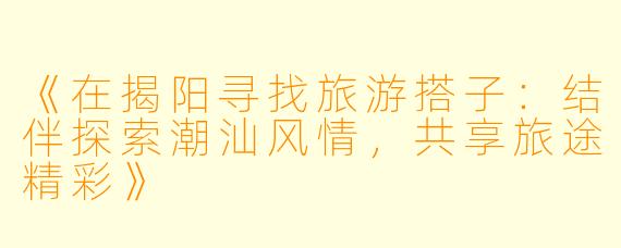 《在揭阳寻找旅游搭子：结伴探索潮汕风情，共享旅途精彩》
