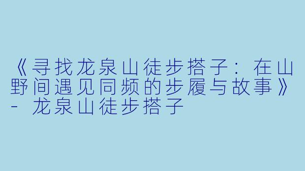 《寻找龙泉山徒步搭子：在山野间遇见同频的步履与故事》-龙泉山徒步搭子