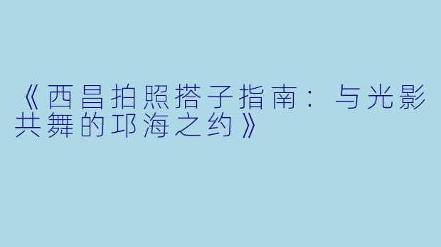《西昌拍照搭子指南：与光影共舞的邛海之约》